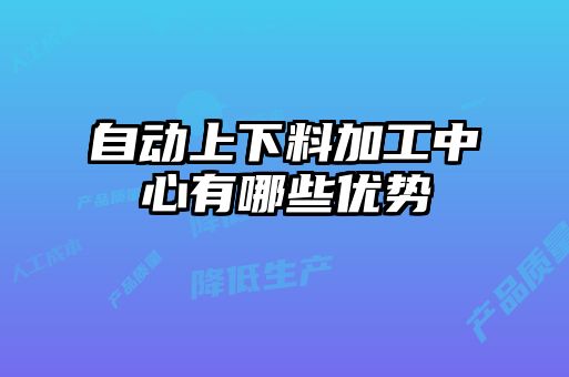 自動(dòng)上下料加工中心有哪些優(yōu)勢(shì)